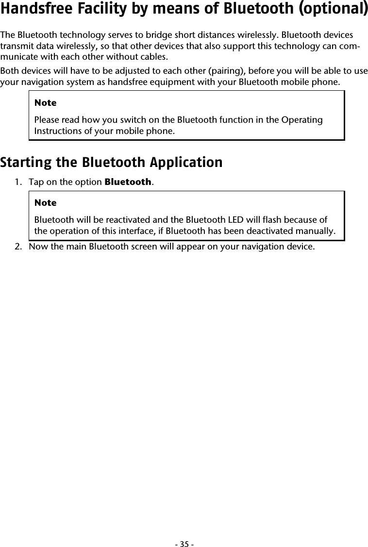  -35-Handsfree Facility by means of Bluetooth (optional) The Bluetooth technology serves to bridge short distances wirelessly. Bluetooth devices transmit data wirelessly, so that other devices that also support this technology can com-municate with each other without cables.    Both devices will have to be adjusted to each other (pairing), before you will be able to use your navigation system as handsfree equipment with your Bluetooth mobile phone.  Note Please read how you switch on the Bluetooth function in the Operating Instructions of your mobile phone.  Starting the Bluetooth Application  1. Tap on the option Bluetooth.  Note Bluetooth will be reactivated and the Bluetooth LED will flash because of the operation of this interface, if Bluetooth has been deactivated manually. 2. Now the main Bluetooth screen will appear on your navigation device. 