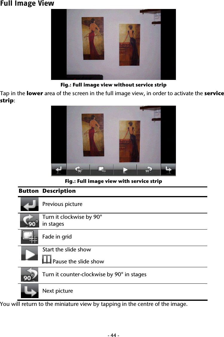  -44-Full Image View  Fig.: Full image view without service strip  Tap in the lower area of the screen in the full image view, in order to activate the service strip:    Fig.: Full image view with service strip Button Description  Previous picture  Turn it clockwise by 90&deg;  in stages  Fade in grid  Start the slide show   Pause the slide show     Turn it counter-clockwise by 90&deg; in stages  Next picture You will return to the miniature view by tapping in the centre of the image.   