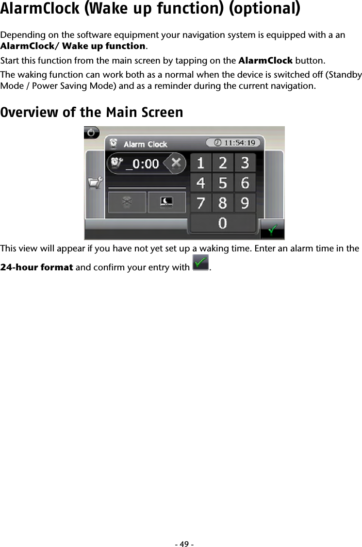  -49-AlarmClock (Wake up function) (optional) Depending on the software equipment your navigation system is equipped with a an AlarmClock/ Wake up function.  Start this function from the main screen by tapping on the AlarmClock button.  The waking function can work both as a normal when the device is switched off (Standby Mode / Power Saving Mode) and as a reminder during the current navigation. Overview of the Main Screen   This view will appear if you have not yet set up a waking time. Enter an alarm time in the 24-hour format and confirm your entry with  . 