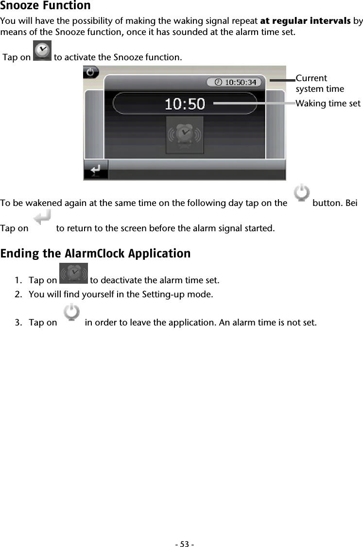  -53-Snooze Function  You will have the possibility of making the waking signal repeat at regular intervals by means of the Snooze function, once it has sounded at the alarm time set.  Tap on   to activate the Snooze function.  To be wakened again at the same time on the following day tap on the  button. Bei Tap on   to return to the screen before the alarm signal started. Ending the AlarmClock Application  1. Tap on   to deactivate the alarm time set. 2. You will find yourself in the Setting-up mode. 3. Tap on   in order to leave the application. An alarm time is not set. Current  system time Waking time set   
