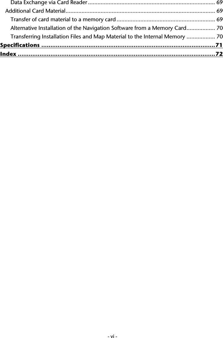  -vi-Data Exchange via Card Reader ................................................................................ 69 Additional Card Material.............................................................................................. 69 Transfer of card material to a memory card .............................................................. 69 Alternative Installation of the Navigation Software from a Memory Card.................. 70 Transferring Installation Files and Map Material to the Internal Memory .................. 70 Specifications ................................................................................................71 Index .............................................................................................................72   