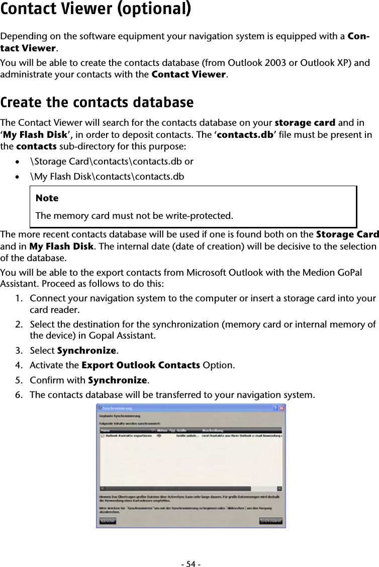  -54-Contact Viewer (optional) Depending on the software equipment your navigation system is equipped with a Con-tact Viewer.  You will be able to create the contacts database (from Outlook 2003 or Outlook XP) and administrate your contacts with the Contact Viewer.  Create the contacts database   The Contact Viewer will search for the contacts database on your storage card and in &lsquo;My Flash Disk&rsquo;, in order to deposit contacts. The &lsquo;contacts.db&rsquo; file must be present in the contacts sub-directory for this purpose:  &bull; \Storage Card\contacts\contacts.db or &bull; \My Flash Disk\contacts\contacts.db Note The memory card must not be write-protected. The more recent contacts database will be used if one is found both on the Storage Card and in My Flash Disk. The internal date (date of creation) will be decisive to the selection of the database. You will be able to the export contacts from Microsoft Outlook with the Medion GoPal Assistant. Proceed as follows to do this:  1. Connect your navigation system to the computer or insert a storage card into your card reader. 2. Select the destination for the synchronization (memory card or internal memory of the device) in Gopal Assistant. 3. Select Synchronize. 4. Activate the Export Outlook Contacts Option.  5. Confirm with Synchronize. 6. The contacts database will be transferred to your navigation system.  