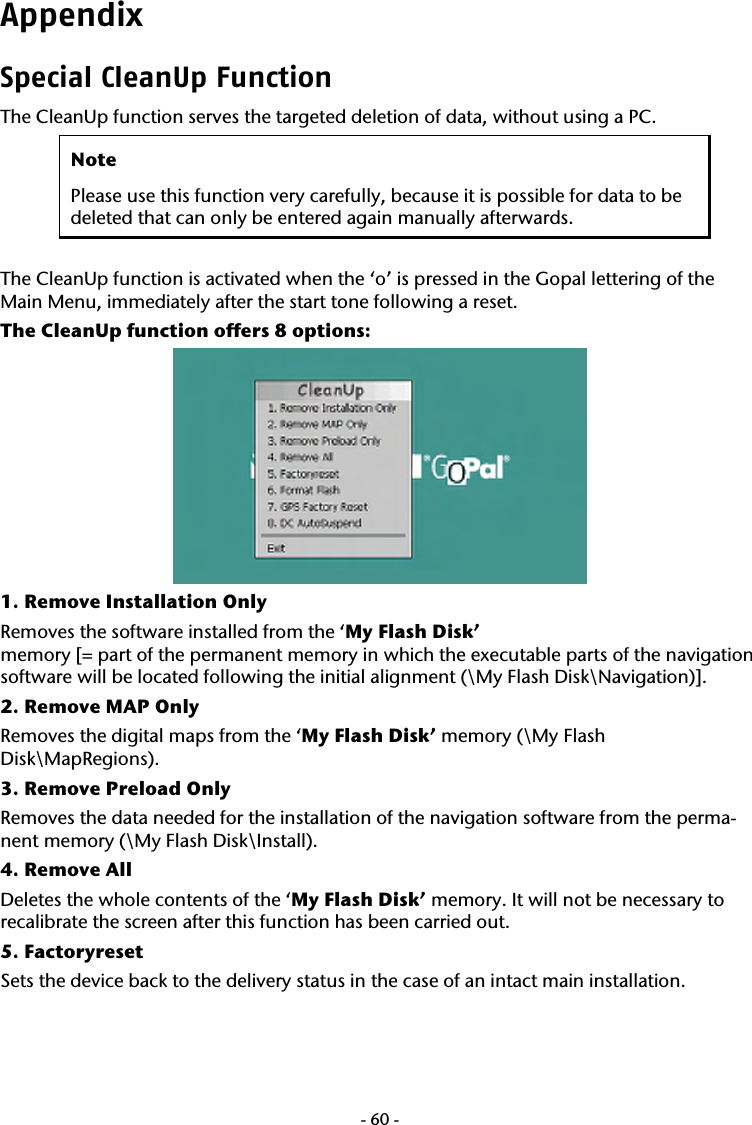  -60-Appendix Special CleanUp Function The CleanUp function serves the targeted deletion of data, without using a PC.   Note Please use this function very carefully, because it is possible for data to be deleted that can only be entered again manually afterwards.  The CleanUp function is activated when the &lsquo;o&rsquo; is pressed in the Gopal lettering of the Main Menu, immediately after the start tone following a reset.  The CleanUp function offers 8 options:  1. Remove Installation Only Removes the software installed from the &lsquo;My Flash Disk&rsquo;  memory [= part of the permanent memory in which the executable parts of the navigation software will be located following the initial alignment (\My Flash Disk\Navigation)]. 2. Remove MAP Only Removes the digital maps from the &lsquo;My Flash Disk&rsquo; memory (\My Flash Disk\MapRegions). 3. Remove Preload Only Removes the data needed for the installation of the navigation software from the perma-nent memory (\My Flash Disk\Install). 4. Remove All Deletes the whole contents of the &lsquo;My Flash Disk&rsquo; memory. It will not be necessary to recalibrate the screen after this function has been carried out.   5. Factoryreset Sets the device back to the delivery status in the case of an intact main installation.   