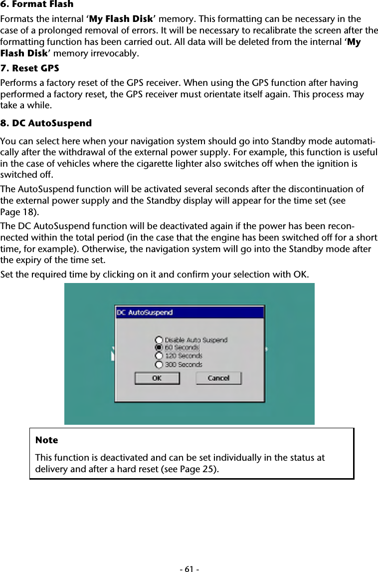  -61-6. Format Flash  Formats the internal &lsquo;My Flash Disk&rsquo; memory. This formatting can be necessary in the case of a prolonged removal of errors. It will be necessary to recalibrate the screen after the formatting function has been carried out. All data will be deleted from the internal &lsquo;My Flash Disk&rsquo; memory irrevocably. 7. Reset GPS Performs a factory reset of the GPS receiver. When using the GPS function after having performed a factory reset, the GPS receiver must orientate itself again. This process may take a while. 8. DC AutoSuspend You can select here when your navigation system should go into Standby mode automati-cally after the withdrawal of the external power supply. For example, this function is useful in the case of vehicles where the cigarette lighter also switches off when the ignition is switched off.  The AutoSuspend function will be activated several seconds after the discontinuation of the external power supply and the Standby display will appear for the time set (see  Page 18). The DC AutoSuspend function will be deactivated again if the power has been recon-nected within the total period (in the case that the engine has been switched off for a short time, for example). Otherwise, the navigation system will go into the Standby mode after the expiry of the time set.   Set the required time by clicking on it and confirm your selection with OK.  Note This function is deactivated and can be set individually in the status at delivery and after a hard reset (see Page 25).  