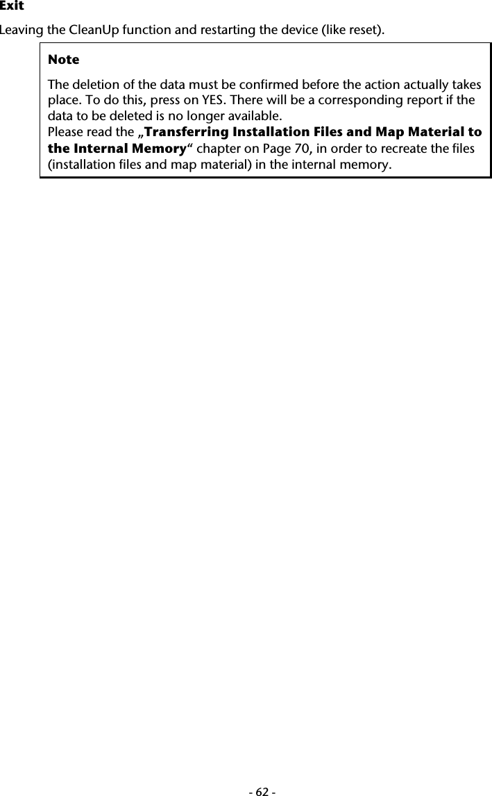  -62-Exit Leaving the CleanUp function and restarting the device (like reset).  Note The deletion of the data must be confirmed before the action actually takes place. To do this, press on YES. There will be a corresponding report if the data to be deleted is no longer available.  Please read the &bdquo;Transferring Installation Files and Map Material to the Internal Memory&ldquo; chapter on Page 70, in order to recreate the files (installation files and map material) in the internal memory.   