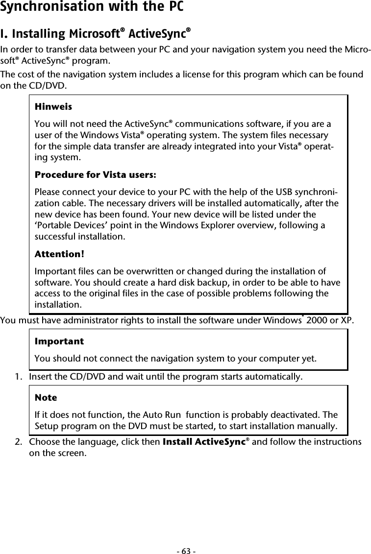  -63-Synchronisation with the PC I. Installing Microsoft&reg; ActiveSync&reg;  In order to transfer data between your PC and your navigation system you need the Micro-soft&reg; ActiveSync&reg; program.  The cost of the navigation system includes a license for this program which can be found on the CD/DVD. Hinweis You will not need the ActiveSync&reg; communications software, if you are a user of the Windows Vista&reg; operating system. The system files necessary for the simple data transfer are already integrated into your Vista&reg; operat-ing system.   Procedure for Vista users: Please connect your device to your PC with the help of the USB synchroni-zation cable. The necessary drivers will be installed automatically, after the new device has been found. Your new device will be listed under the &lsquo;Portable Devices&rsquo; point in the Windows Explorer overview, following a successful installation. Attention! Important files can be overwritten or changed during the installation of software. You should create a hard disk backup, in order to be able to have access to the original files in the case of possible problems following the installation. You must have administrator rights to install the software under Windows&reg; 2000 or XP. Important You should not connect the navigation system to your computer yet. 1. Insert the CD/DVD and wait until the program starts automatically.  Note If it does not function, the Auto Run  function is probably deactivated. The Setup program on the DVD must be started, to start installation manually. 2. Choose the language, click then Install ActiveSync&reg; and follow the instructions on the screen.    