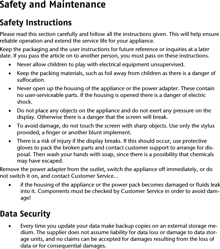 Safety and Maintenance  Safety Instructions  Please read this section carefully and follow all the instructions given. This will help ensure reliable operation and extend the service life for your appliance. Keep the packaging and the user instructions for future reference or inquiries at a later date. If you pass the article on to another person, you must pass on these instructions. &bull; Never allow children to play with electrical equipment unsupervised.  &bull; Keep the packing materials, such as foil away from children as there is a danger of suffocation. &bull; Never open up the housing of the appliance or the power adapter. These contain no user-serviceable parts. If the housing is opened there is a danger of electric shock.  &bull; Do not place any objects on the appliance and do not exert any pressure on the display. Otherwise there is a danger that the screen will break. &bull; To avoid damage, do not touch the screen with sharp objects. Use only the stylus provided, a finger or another blunt implement.  &bull; There is a risk of injury if the display breaks. If this should occur, use protective gloves to pack the broken parts and contact customer support to arrange for dis-posal. Then wash your hands with soap, since there is a possibility that chemicals may have escaped.  Remove the power adapter from the outlet, switch the appliance off immediately, or do not switch it on, and contact Customer Service... &bull; if the housing of the appliance or the power pack becomes damaged or fluids leak into it. Components must be checked by Customer Service in order to avoid dam-age! Data Security  &bull; Every time you update your data make backup copies on an external storage me-dium. The supplier does not assume liability for data loss or damage to data stor-age units, and no claims can be accepted for damages resulting from the loss of data or for consequential damages. 