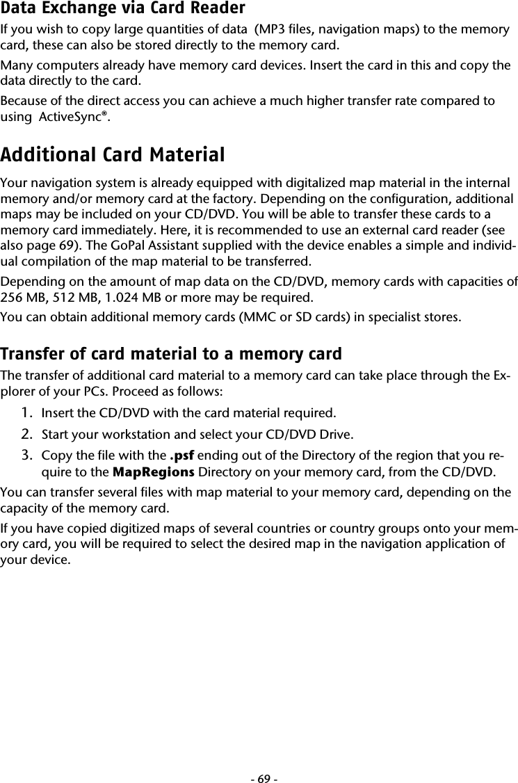  -69-Data Exchange via Card Reader If you wish to copy large quantities of data  (MP3 files, navigation maps) to the memory card, these can also be stored directly to the memory card.  Many computers already have memory card devices. Insert the card in this and copy the data directly to the card.  Because of the direct access you can achieve a much higher transfer rate compared to using  ActiveSync&reg;.  Additional Card Material  Your navigation system is already equipped with digitalized map material in the internal memory and/or memory card at the factory. Depending on the configuration, additional maps may be included on your CD/DVD. You will be able to transfer these cards to a memory card immediately. Here, it is recommended to use an external card reader (see also page 69). The GoPal Assistant supplied with the device enables a simple and individ-ual compilation of the map material to be transferred. Depending on the amount of map data on the CD/DVD, memory cards with capacities of  256 MB, 512 MB, 1.024 MB or more may be required. You can obtain additional memory cards (MMC or SD cards) in specialist stores.  Transfer of card material to a memory card  The transfer of additional card material to a memory card can take place through the Ex-plorer of your PCs. Proceed as follows: 1. Insert the CD/DVD with the card material required. 2. Start your workstation and select your CD/DVD Drive. 3. Copy the file with the .psf ending out of the Directory of the region that you re-quire to the MapRegions Directory on your memory card, from the CD/DVD. You can transfer several files with map material to your memory card, depending on the capacity of the memory card.  If you have copied digitized maps of several countries or country groups onto your mem-ory card, you will be required to select the desired map in the navigation application of your device. 