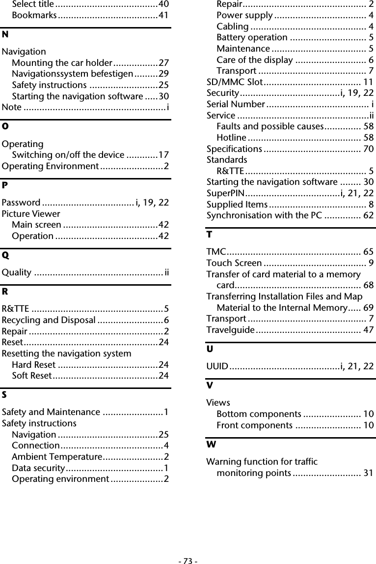  -73-Select title.......................................40 Bookmarks......................................41 N Navigation Mounting the car holder.................27 Navigationssystem befestigen.........29 Safety instructions ..........................25 Starting the navigation software .....30 Note ......................................................i O Operating Switching on/off the device ............17 Operating Environment ........................2 P Password ................................... i, 19, 22 Picture Viewer Main screen ....................................42 Operation .......................................42 Q Quality ................................................. ii R R&amp;TTE ..................................................5 Recycling and Disposal .........................6 Repair ...................................................2 Reset...................................................24 Resetting the navigation system Hard Reset ......................................24 Soft Reset........................................24 S Safety and Maintenance .......................1 Safety instructions Navigation ......................................25 Connection.......................................4 Ambient Temperature.......................2 Data security.....................................1 Operating environment ....................2 Repair............................................... 2 Power supply ................................... 4 Cabling ............................................ 4 Battery operation ............................. 5 Maintenance .................................... 5 Care of the display ........................... 6 Transport ......................................... 7 SD/MMC Slot..................................... 11 Security......................................i, 19, 22 Serial Number ....................................... i Service ..................................................ii Faults and possible causes.............. 58 Hotline ........................................... 58 Specifications ..................................... 70 Standards R&amp;TTE.............................................. 5 Starting the navigation software ........ 30 SuperPIN....................................i, 21, 22 Supplied Items..................................... 8 Synchronisation with the PC .............. 62 T TMC................................................... 65 Touch Screen ....................................... 9 Transfer of card material to a memory card................................................ 68 Transferring Installation Files and Map Material to the Internal Memory..... 69 Transport ............................................. 7 Travelguide........................................ 47 U UUID..........................................i, 21, 22 V Views Bottom components ...................... 10 Front components ......................... 10 W Warning function for traffic  monitoring points .......................... 31   