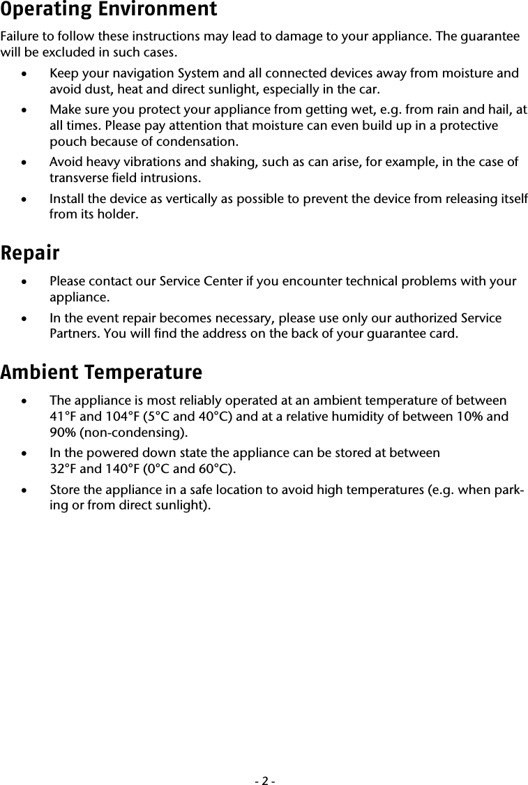  -2-Operating Environment Failure to follow these instructions may lead to damage to your appliance. The guarantee will be excluded in such cases. &bull; Keep your navigation System and all connected devices away from moisture and avoid dust, heat and direct sunlight, especially in the car.  &bull; Make sure you protect your appliance from getting wet, e.g. from rain and hail, at all times. Please pay attention that moisture can even build up in a protective pouch because of condensation. &bull; Avoid heavy vibrations and shaking, such as can arise, for example, in the case of transverse field intrusions. &bull; Install the device as vertically as possible to prevent the device from releasing itself from its holder. Repair  &bull; Please contact our Service Center if you encounter technical problems with your appliance. &bull; In the event repair becomes necessary, please use only our authorized Service Partners. You will find the address on the back of your guarantee card. Ambient Temperature  &bull; The appliance is most reliably operated at an ambient temperature of between 41&deg;F and 104&deg;F (5&deg;C and 40&deg;C) and at a relative humidity of between 10% and 90% (non-condensing). &bull; In the powered down state the appliance can be stored at between  32&deg;F and 140&deg;F (0&deg;C and 60&deg;C). &bull; Store the appliance in a safe location to avoid high temperatures (e.g. when park-ing or from direct sunlight). 