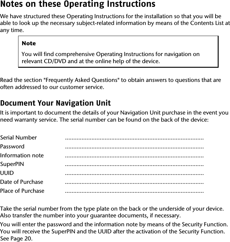 Notes on these Operating Instructions We have structured these Operating Instructions for the installation so that you will be able to look up the necessary subject-related information by means of the Contents List at any time.  Note You will find comprehensive Operating Instructions for navigation on relevant CD/DVD and at the online help of the device.  Read the section "Frequently Asked Questions" to obtain answers to questions that are often addressed to our customer service.  Document Your Navigation Unit It is important to document the details of your Navigation Unit purchase in the event you need warranty service. The serial number can be found on the back of the device:  Serial Number   .................................................................................... Password .................................................................................... Information note  .................................................................................... SuperPIN .................................................................................... UUID .................................................................................... Date of Purchase  .................................................................................... Place of Purchase  ....................................................................................  Take the serial number from the type plate on the back or the underside of your device. Also transfer the number into your guarantee documents, if necessary.   You will enter the password and the information note by means of the Security Function. You will receive the SuperPIN and the UUID after the activation of the Security Function. See Page 20.  