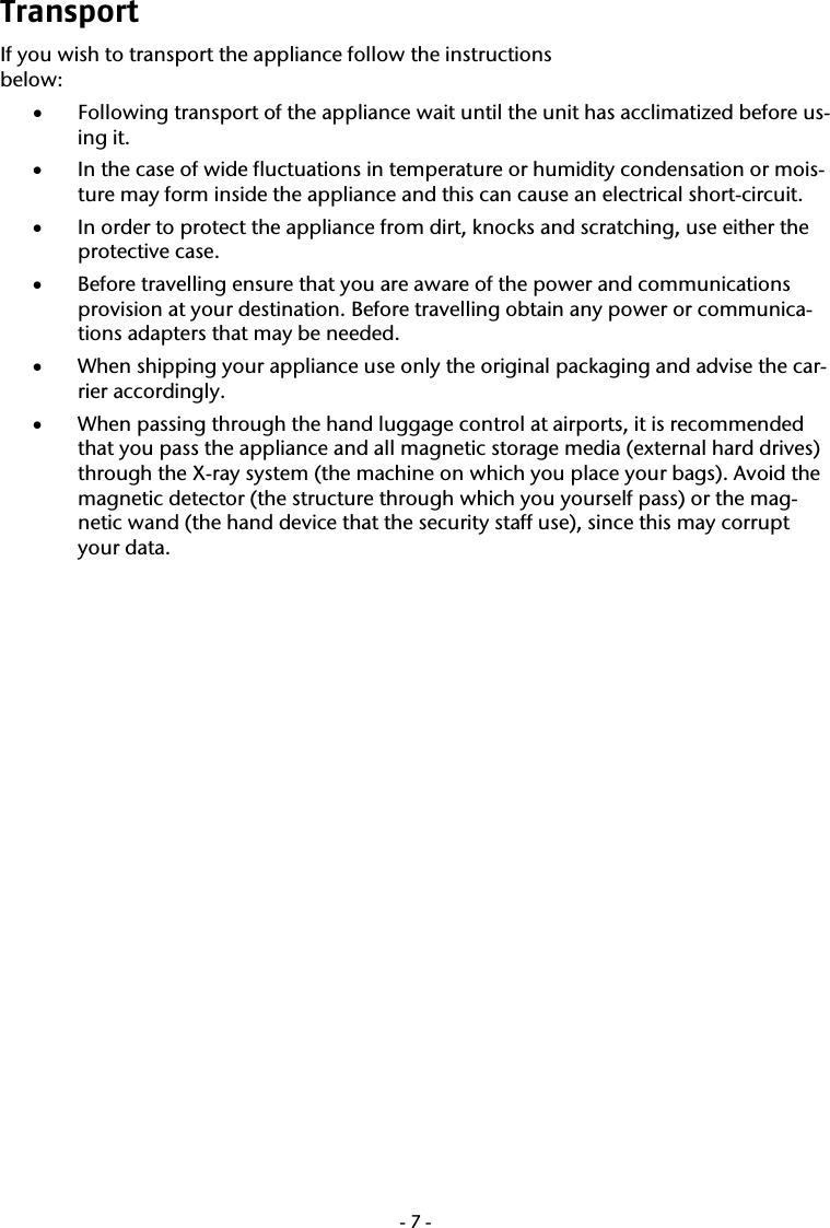  -7-Transport If you wish to transport the appliance follow the instructions  below: &bull; Following transport of the appliance wait until the unit has acclimatized before us-ing it. &bull; In the case of wide fluctuations in temperature or humidity condensation or mois-ture may form inside the appliance and this can cause an electrical short-circuit. &bull; In order to protect the appliance from dirt, knocks and scratching, use either the protective case. &bull; Before travelling ensure that you are aware of the power and communications provision at your destination. Before travelling obtain any power or communica-tions adapters that may be needed. &bull; When shipping your appliance use only the original packaging and advise the car-rier accordingly.  &bull; When passing through the hand luggage control at airports, it is recommended that you pass the appliance and all magnetic storage media (external hard drives) through the X-ray system (the machine on which you place your bags). Avoid the magnetic detector (the structure through which you yourself pass) or the mag-netic wand (the hand device that the security staff use), since this may corrupt your data. 