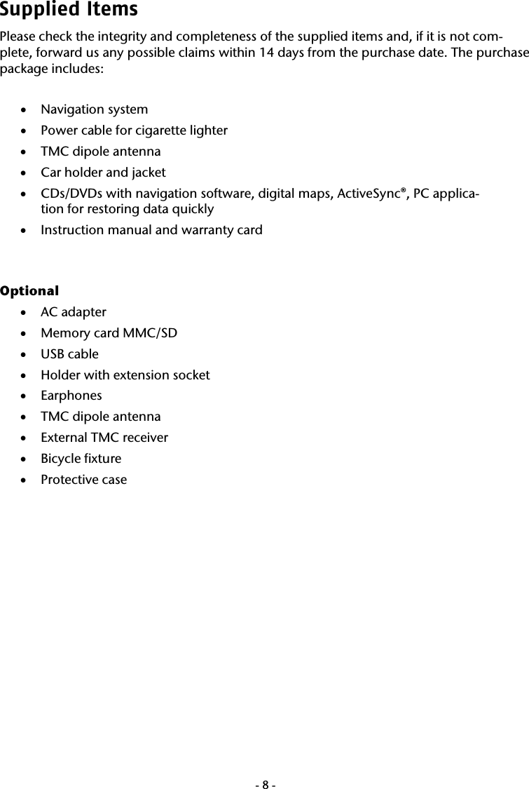  -8-Supplied Items Please check the integrity and completeness of the supplied items and, if it is not com-plete, forward us any possible claims within 14 days from the purchase date. The purchase package includes:  &bull; Navigation system &bull; Power cable for cigarette lighter  &bull; TMC dipole antenna &bull; Car holder and jacket &bull; CDs/DVDs with navigation software, digital maps, ActiveSync&reg;, PC applica-tion for restoring data quickly   &bull; Instruction manual and warranty card   Optional &bull; AC adapter &bull; Memory card MMC/SD &bull; USB cable  &bull; Holder with extension socket &bull; Earphones &bull; TMC dipole antenna &bull; External TMC receiver &bull; Bicycle fixture &bull; Protective case    