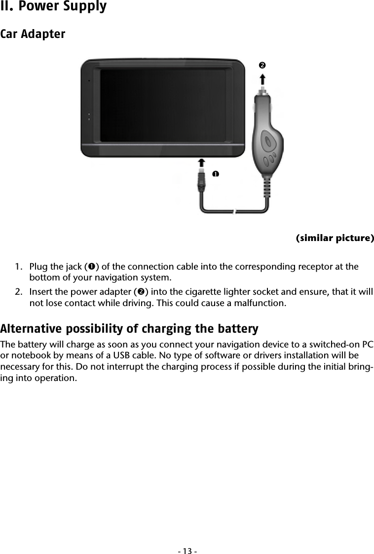  -13-II. Power Supply Car Adapter    (similar picture)  1. Plug the jack (n) of the connection cable into the corresponding receptor at the bottom of your navigation system. 2. Insert the power adapter (o) into the cigarette lighter socket and ensure, that it will not lose contact while driving. This could cause a malfunction. Alternative possibility of charging the battery   The battery will charge as soon as you connect your navigation device to a switched-on PC or notebook by means of a USB cable. No type of software or drivers installation will be necessary for this. Do not interrupt the charging process if possible during the initial bring-ing into operation.      no