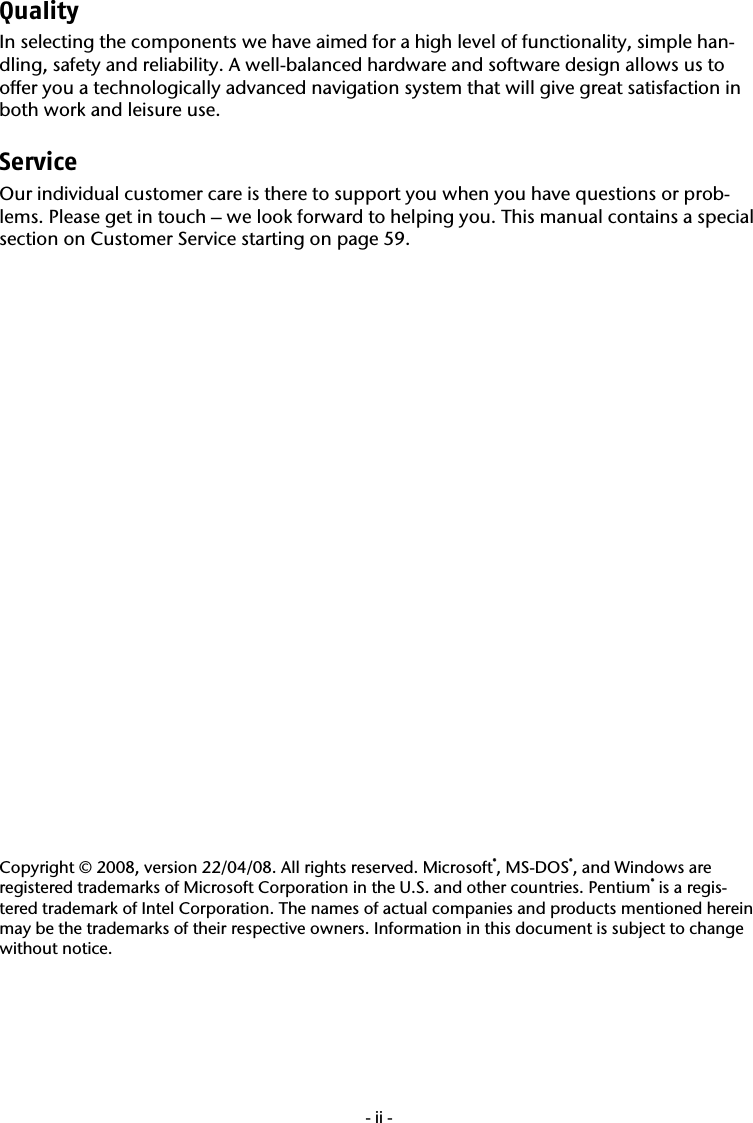  -ii-Quality  In selecting the components we have aimed for a high level of functionality, simple han-dling, safety and reliability. A well-balanced hardware and software design allows us to offer you a technologically advanced navigation system that will give great satisfaction in both work and leisure use. Service  Our individual customer care is there to support you when you have questions or prob-lems. Please get in touch &ndash; we look forward to helping you. This manual contains a special section on Customer Service starting on page 59.                           Copyright &copy; 2008, version 22/04/08. All rights reserved. Microsoft&reg;, MS-DOS&reg;, and Windows are registered trademarks of Microsoft Corporation in the U.S. and other countries. Pentium&reg; is a regis-tered trademark of Intel Corporation. The names of actual companies and products mentioned herein may be the trademarks of their respective owners. Information in this document is subject to change without notice.  