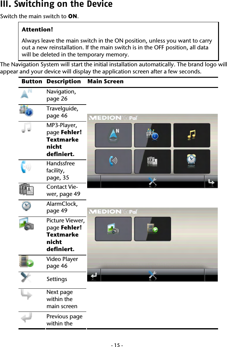  -15-III. Switching on the Device Switch the main switch to ON. Attention!  Always leave the main switch in the ON position, unless you want to carry out a new reinstallation. If the main switch is in the OFF position, all data  will be deleted in the temporary memory. The Navigation System will start the initial installation automatically. The brand logo will appear and your device will display the application screen after a few seconds.  Button Description Main Screen  Navigation,  page 26  Travelguide, page 46  MP3-Player,  page Fehler! Textmarke nicht definiert.  Handssfree facility,  page, 35  Contact Vie-wer, page 49  AlarmClock, page 49  Picture Viewer, page Fehler! Textmarke nicht definiert.  Video Player  page 46  Settings  Next page within the main screen  Previous page within the       