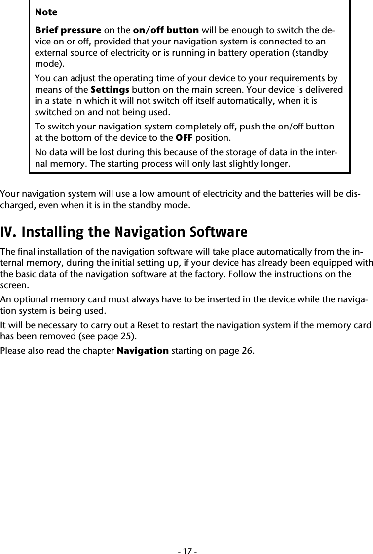  -17- Note Brief pressure on the on/off button will be enough to switch the de-vice on or off, provided that your navigation system is connected to an external source of electricity or is running in battery operation (standby mode). You can adjust the operating time of your device to your requirements by means of the Settings button on the main screen. Your device is delivered in a state in which it will not switch off itself automatically, when it is switched on and not being used. To switch your navigation system completely off, push the on/off button at the bottom of the device to the OFF position.  No data will be lost during this because of the storage of data in the inter-nal memory. The starting process will only last slightly longer.  Your navigation system will use a low amount of electricity and the batteries will be dis-charged, even when it is in the standby mode.   IV. Installing the Navigation Software  The final installation of the navigation software will take place automatically from the in-ternal memory, during the initial setting up, if your device has already been equipped with the basic data of the navigation software at the factory. Follow the instructions on the screen. An optional memory card must always have to be inserted in the device while the naviga-tion system is being used.   It will be necessary to carry out a Reset to restart the navigation system if the memory card has been removed (see page 25). Please also read the chapter Navigation starting on page 26.   