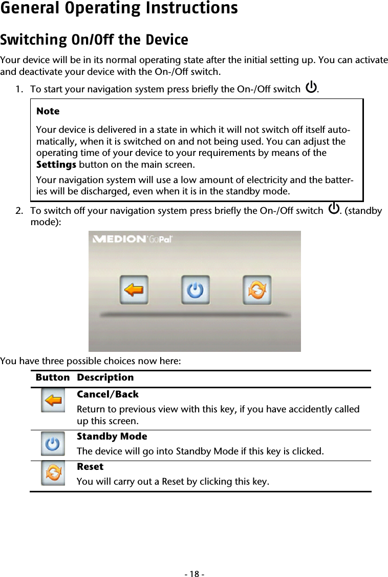  -18-General Operating Instructions Switching On/Off the Device Your device will be in its normal operating state after the initial setting up. You can activate and deactivate your device with the On-/Off switch.   1. To start your navigation system press briefly the On-/Off switch   .   Note Your device is delivered in a state in which it will not switch off itself auto-matically, when it is switched on and not being used. You can adjust the operating time of your device to your requirements by means of the  Settings button on the main screen. Your navigation system will use a low amount of electricity and the batter-ies will be discharged, even when it is in the standby mode. 2. To switch off your navigation system press briefly the On-/Off switch   . (standby mode):  You have three possible choices now here:  Button Description  Cancel/Back Return to previous view with this key, if you have accidently called up this screen.  Standby Mode The device will go into Standby Mode if this key is clicked.  Reset You will carry out a Reset by clicking this key.  