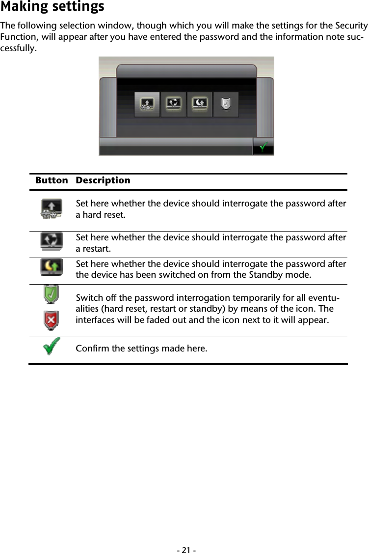 -21-Making settings  The following selection window, though which you will make the settings for the Security Function, will appear after you have entered the password and the information note suc-cessfully.     Button Description Set here whether the device should interrogate the password after a hard reset.     Set here whether the device should interrogate the password after a restart.    Set here whether the device should interrogate the password after the device has been switched on from the Standby mode.      Switch off the password interrogation temporarily for all eventu-alities (hard reset, restart or standby) by means of the icon. The interfaces will be faded out and the icon next to it will appear.      Confirm the settings made here.    
