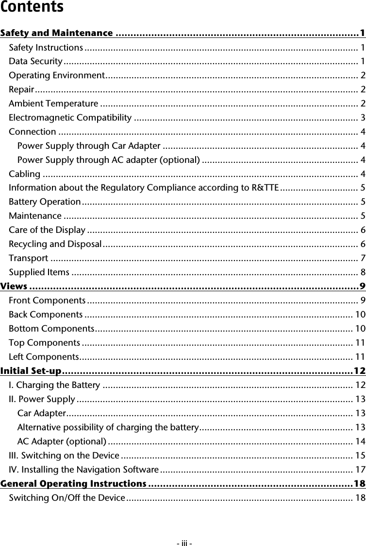  - iii -Contents Safety and Maintenance ..................................................................................1 Safety Instructions ......................................................................................................... 1 Data Security................................................................................................................. 1 Operating Environment................................................................................................. 2 Repair............................................................................................................................ 2 Ambient Temperature ................................................................................................... 2 Electromagnetic Compatibility ...................................................................................... 3 Connection ................................................................................................................... 4 Power Supply through Car Adapter ........................................................................... 4 Power Supply through AC adapter (optional) ............................................................ 4 Cabling .........................................................................................................................4 Information about the Regulatory Compliance according to R&amp;TTE .............................. 5 Battery Operation.......................................................................................................... 5 Maintenance ................................................................................................................. 5 Care of the Display ........................................................................................................ 6 Recycling and Disposal.................................................................................................. 6 Transport ...................................................................................................................... 7 Supplied Items .............................................................................................................. 8 Views ...............................................................................................................9 Front Components ........................................................................................................ 9 Back Components ....................................................................................................... 10 Bottom Components................................................................................................... 10 Top Components ........................................................................................................ 11 Left Components......................................................................................................... 11 Initial Set-up..................................................................................................12 I. Charging the Battery ................................................................................................ 12 II. Power Supply .......................................................................................................... 13 Car Adapter.............................................................................................................. 13 Alternative possibility of charging the battery........................................................... 13 AC Adapter (optional) .............................................................................................. 14 III. Switching on the Device ......................................................................................... 15 IV. Installing the Navigation Software.......................................................................... 17 General Operating Instructions .....................................................................18 Switching On/Off the Device....................................................................................... 18 