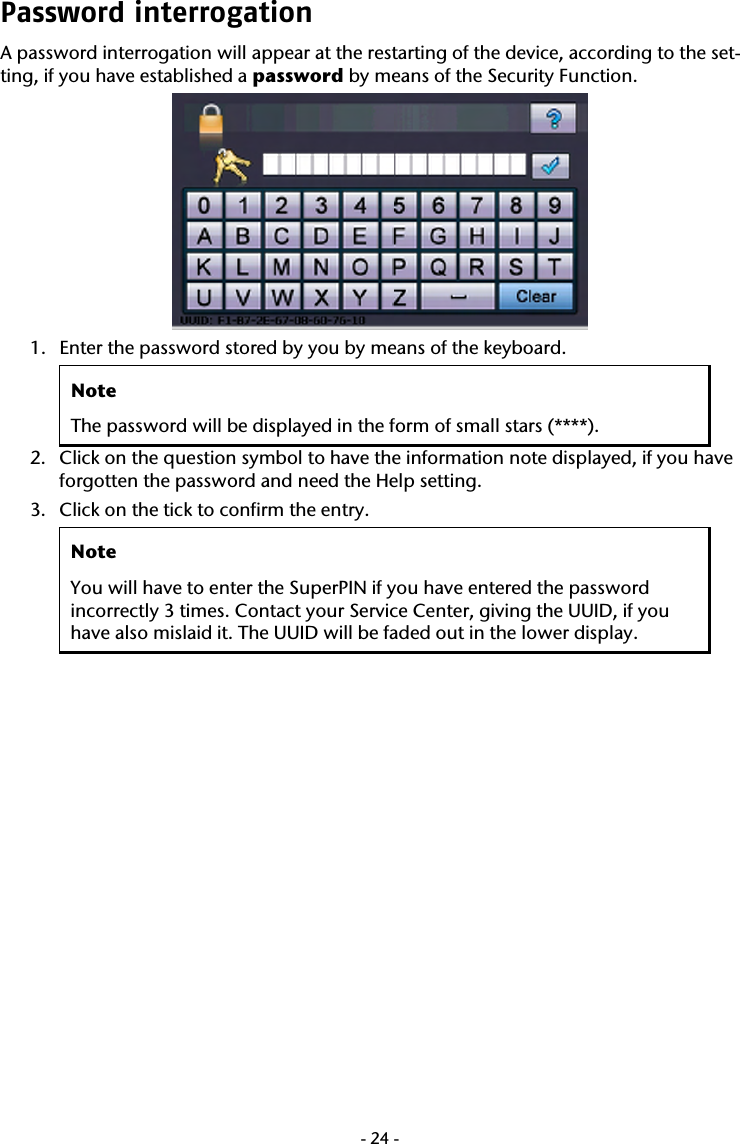  -24-Password interrogation  A password interrogation will appear at the restarting of the device, according to the set-ting, if you have established a password by means of the Security Function.     1. Enter the password stored by you by means of the keyboard.   Note The password will be displayed in the form of small stars (****). 2. Click on the question symbol to have the information note displayed, if you have forgotten the password and need the Help setting.   3. Click on the tick to confirm the entry.  Note You will have to enter the SuperPIN if you have entered the password incorrectly 3 times. Contact your Service Center, giving the UUID, if you have also mislaid it. The UUID will be faded out in the lower display.     