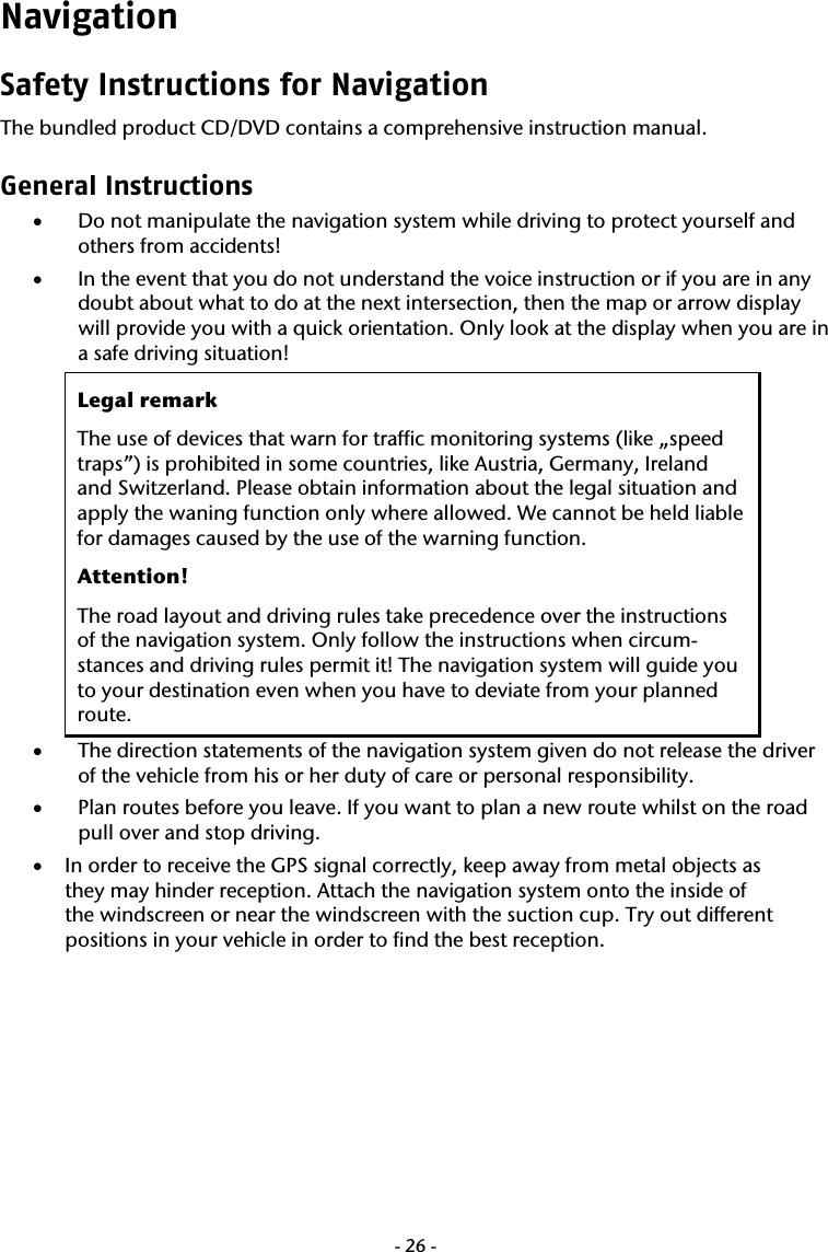  -26-Navigation Safety Instructions for Navigation The bundled product CD/DVD contains a comprehensive instruction manual. General Instructions &bull; Do not manipulate the navigation system while driving to protect yourself and others from accidents! &bull; In the event that you do not understand the voice instruction or if you are in any doubt about what to do at the next intersection, then the map or arrow display will provide you with a quick orientation. Only look at the display when you are in a safe driving situation! Legal remark The use of devices that warn for traffic monitoring systems (like &bdquo;speed traps&rdquo;) is prohibited in some countries, like Austria, Germany, Ireland and Switzerland. Please obtain information about the legal situation and apply the waning function only where allowed. We cannot be held liable for damages caused by the use of the warning function. Attention! The road layout and driving rules take precedence over the instructions of the navigation system. Only follow the instructions when circum-stances and driving rules permit it! The navigation system will guide you to your destination even when you have to deviate from your planned route. &bull; The direction statements of the navigation system given do not release the driver of the vehicle from his or her duty of care or personal responsibility. &bull; Plan routes before you leave. If you want to plan a new route whilst on the road pull over and stop driving. &bull; In order to receive the GPS signal correctly, keep away from metal objects as they may hinder reception. Attach the navigation system onto the inside of the windscreen or near the windscreen with the suction cup. Try out different positions in your vehicle in order to find the best reception. 
