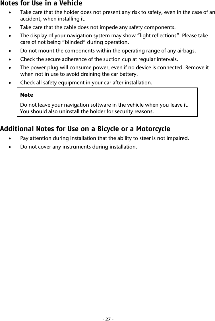  -27-Notes for Use in a Vehicle  &bull; Take care that the holder does not present any risk to safety, even in the case of an accident, when installing it. &bull; Take care that the cable does not impede any safety components. &bull; The display of your navigation system may show &ldquo;light reflections&rdquo;. Please take care of not being &ldquo;blinded&rdquo; during operation.  &bull; Do not mount the components within the operating range of any airbags.  &bull; Check the secure adherence of the suction cup at regular intervals. &bull; The power plug will consume power, even if no device is connected. Remove it when not in use to avoid draining the car battery. &bull; Check all safety equipment in your car after installation.  Note Do not leave your navigation software in the vehicle when you leave it. You should also uninstall the holder for security reasons. Additional Notes for Use on a Bicycle or a Motorcycle &bull; Pay attention during installation that the ability to steer is not impaired.   &bull; Do not cover any instruments during installation.   