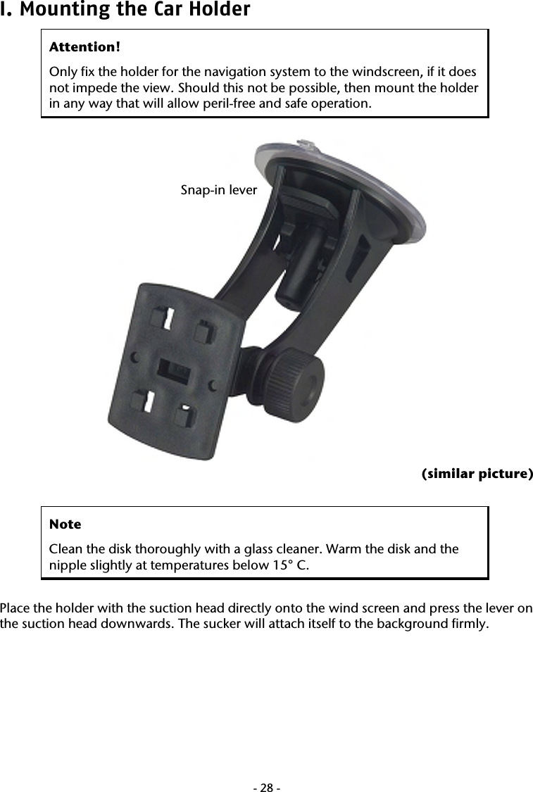  -28-I. Mounting the Car Holder  Attention! Only fix the holder for the navigation system to the windscreen, if it does not impede the view. Should this not be possible, then mount the holder in any way that will allow peril-free and safe operation.   (similar picture)  Note Clean the disk thoroughly with a glass cleaner. Warm the disk and the nipple slightly at temperatures below 15&deg; C.  Place the holder with the suction head directly onto the wind screen and press the lever on the suction head downwards. The sucker will attach itself to the background firmly.  Snap-in lever 