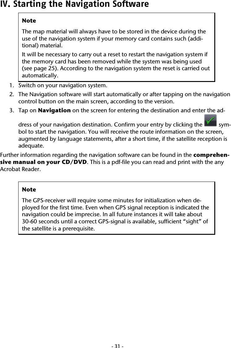  -31-IV. Starting the Navigation Software  Note The map material will always have to be stored in the device during the use of the navigation system if your memory card contains such (addi-tional) material. It will be necessary to carry out a reset to restart the navigation system if the memory card has been removed while the system was being used (see page 25). According to the navigation system the reset is carried out automatically. 1. Switch on your navigation system. 2. The Navigation software will start automatically or after tapping on the navigation control button on the main screen, according to the version. 3. Tap on Navigation on the screen for entering the destination and enter the ad-dress of your navigation destination. Confirm your entry by clicking the   sym-bol to start the navigation. You will receive the route information on the screen, augmented by language statements, after a short time, if the satellite reception is adequate. Further information regarding the navigation software can be found in the comprehen-sive manual on your CD/DVD. This is a pdf-file you can read and print with the any Acrobat Reader.   Note The GPS-receiver will require some minutes for initialization when de-ployed for the first time. Even when GPS signal reception is indicated the navigation could be imprecise. In all future instances it will take about 30-60 seconds until a correct GPS-signal is available, sufficient &ldquo;sight&rdquo; of the satellite is a prerequisite.  