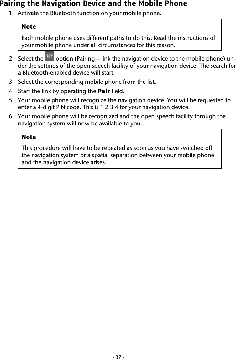  -37-Pairing the Navigation Device and the Mobile Phone  1. Activate the Bluetooth function on your mobile phone.  Note Each mobile phone uses different paths to do this. Read the instructions of your mobile phone under all circumstances for this reason. 2. Select the   option (Pairing &ndash; link the navigation device to the mobile phone) un-der the settings of the open speech facility of your navigation device. The search for a Bluetooth-enabled device will start.   3. Select the corresponding mobile phone from the list.  4. Start the link by operating the Pair field.  5. Your mobile phone will recognize the navigation device. You will be requested to enter a 4-digit PIN code. This is 1 2 3 4 for your navigation device.    6. Your mobile phone will be recognized and the open speech facility through the navigation system will now be available to you. Note This procedure will have to be repeated as soon as you have switched off the navigation system or a spatial separation between your mobile phone and the navigation device arises. 