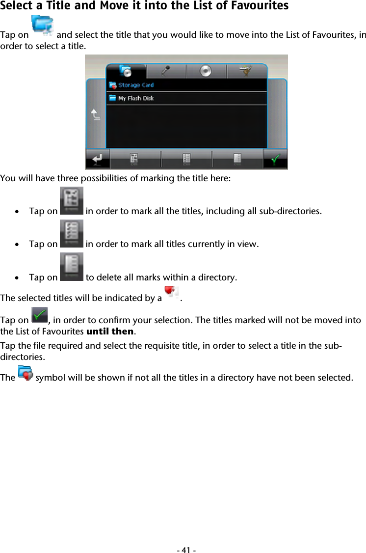  -41-Select a Title and Move it into the List of Favourites  Tap on   and select the title that you would like to move into the List of Favourites, in order to select a title.   You will have three possibilities of marking the title here:  &bull; Tap on   in order to mark all the titles, including all sub-directories. &bull; Tap on   in order to mark all titles currently in view. &bull; Tap on   to delete all marks within a directory. The selected titles will be indicated by a  .  Tap on  , in order to confirm your selection. The titles marked will not be moved into the List of Favourites until then.  Tap the file required and select the requisite title, in order to select a title in the sub-directories.  The   symbol will be shown if not all the titles in a directory have not been selected.  
