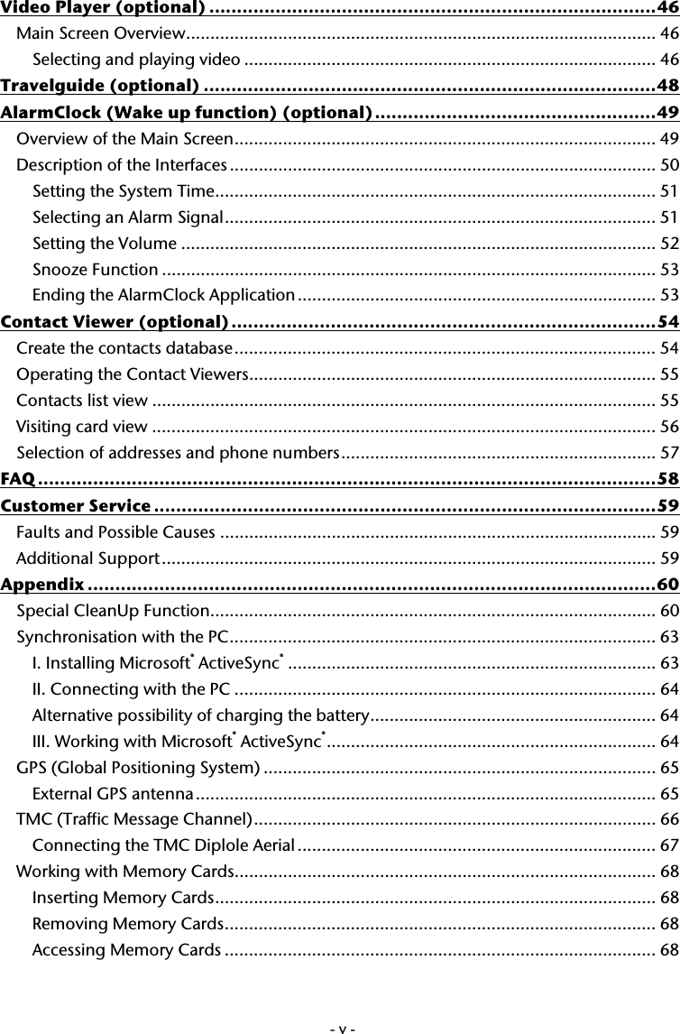  -v-Video Player (optional) .................................................................................46 Main Screen Overview................................................................................................. 46 Selecting and playing video ..................................................................................... 46 Travelguide (optional) ..................................................................................48 AlarmClock (Wake up function) (optional)...................................................49 Overview of the Main Screen....................................................................................... 49 Description of the Interfaces........................................................................................ 50 Setting the System Time........................................................................................... 51 Selecting an Alarm Signal......................................................................................... 51 Setting the Volume .................................................................................................. 52 Snooze Function ...................................................................................................... 53 Ending the AlarmClock Application.......................................................................... 53 Contact Viewer (optional).............................................................................54 Create the contacts database....................................................................................... 54 Operating the Contact Viewers.................................................................................... 55 Contacts list view ........................................................................................................ 55 Visiting card view ........................................................................................................ 56 Selection of addresses and phone numbers................................................................. 57 FAQ ................................................................................................................58 Customer Service ...........................................................................................59 Faults and Possible Causes .......................................................................................... 59 Additional Support...................................................................................................... 59 Appendix .......................................................................................................60 Special CleanUp Function............................................................................................ 60 Synchronisation with the PC........................................................................................ 63 I. Installing Microsoft&reg; ActiveSync&reg;............................................................................ 63 II. Connecting with the PC ....................................................................................... 64 Alternative possibility of charging the battery........................................................... 64 III. Working with Microsoft&reg; ActiveSync&reg;.................................................................... 64 GPS (Global Positioning System) ................................................................................. 65 External GPS antenna............................................................................................... 65 TMC (Traffic Message Channel)................................................................................... 66 Connecting the TMC Diplole Aerial .......................................................................... 67 Working with Memory Cards....................................................................................... 68 Inserting Memory Cards........................................................................................... 68 Removing Memory Cards......................................................................................... 68 Accessing Memory Cards ......................................................................................... 68 