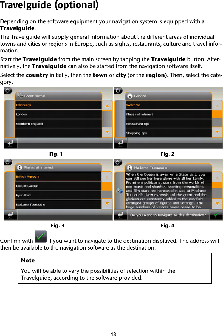  -48-Travelguide (optional) Depending on the software equipment your navigation system is equipped with a Travelguide.  The Travelguide will supply general information about the different areas of individual towns and cities or regions in Europe, such as sights, restaurants, culture and travel infor-mation. Start the Travelguide from the main screen by tapping the Travelguide button. Alter-natively, the Travelguide can also be started from the navigation software itself. Select the country initially, then the town or city (or the region). Then, select the cate-gory.          Fig. 1                   Fig. 2         Fig. 3                  Fig. 4 Confirm with   if you want to navigate to the destination displayed. The address will then be available to the navigation software as the destination.  Note You will be able to vary the possibilities of selection within the  Travelguide, according to the software provided.   