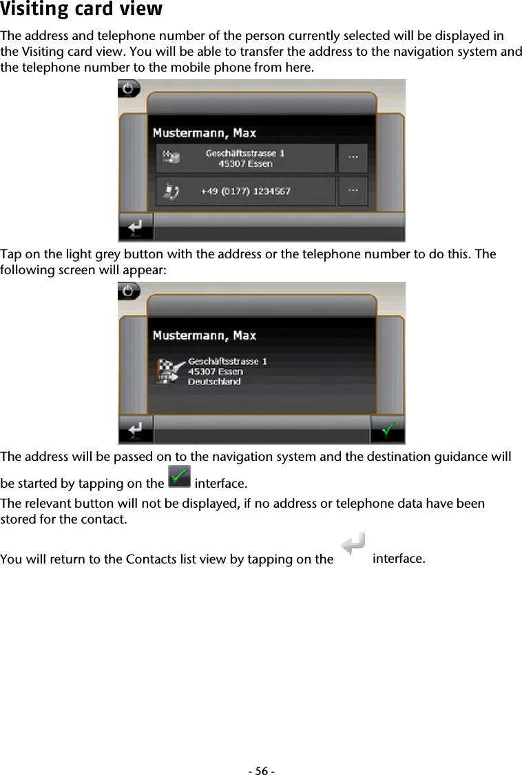  -56-Visiting card view The address and telephone number of the person currently selected will be displayed in the Visiting card view. You will be able to transfer the address to the navigation system and the telephone number to the mobile phone from here.   Tap on the light grey button with the address or the telephone number to do this. The following screen will appear:  The address will be passed on to the navigation system and the destination guidance will be started by tapping on the   interface. The relevant button will not be displayed, if no address or telephone data have been stored for the contact. You will return to the Contacts list view by tapping on the   interface. 