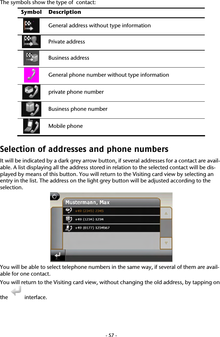  -57-The symbols show the type of  contact:  Symbol Description  General address without type information  Private address  Business address  General phone number without type information  private phone number  Business phone number  Mobile phone Selection of addresses and phone numbers It will be indicated by a dark grey arrow button, if several addresses for a contact are avail-able. A list displaying all the address stored in relation to the selected contact will be dis-played by means of this button. You will return to the Visiting card view by selecting an entry in the list. The address on the light grey button will be adjusted according to the selection.  You will be able to select telephone numbers in the same way, if several of them are avail-able for one contact.  You will return to the Visiting card view, without changing the old address, by tapping on the   interface.  