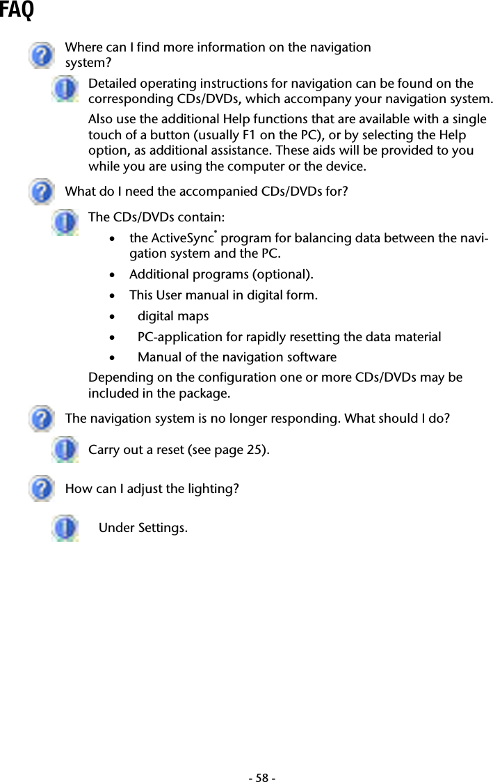  -58-FAQ   Where can I find more information on the navigation  system?  Detailed operating instructions for navigation can be found on the corresponding CDs/DVDs, which accompany your navigation system. Also use the additional Help functions that are available with a single touch of a button (usually F1 on the PC), or by selecting the Help option, as additional assistance. These aids will be provided to you while you are using the computer or the device.  What do I need the accompanied CDs/DVDs for?  The CDs/DVDs contain: &bull; the ActiveSync&reg; program for balancing data between the navi-gation system and the PC. &bull; Additional programs (optional). &bull; This User manual in digital form. &bull; digital maps &bull; PC-application for rapidly resetting the data material  &bull; Manual of the navigation software Depending on the configuration one or more CDs/DVDs may be included in the package.  The navigation system is no longer responding. What should I do?  Carry out a reset (see page 25).  How can I adjust the lighting?  Under Settings.     