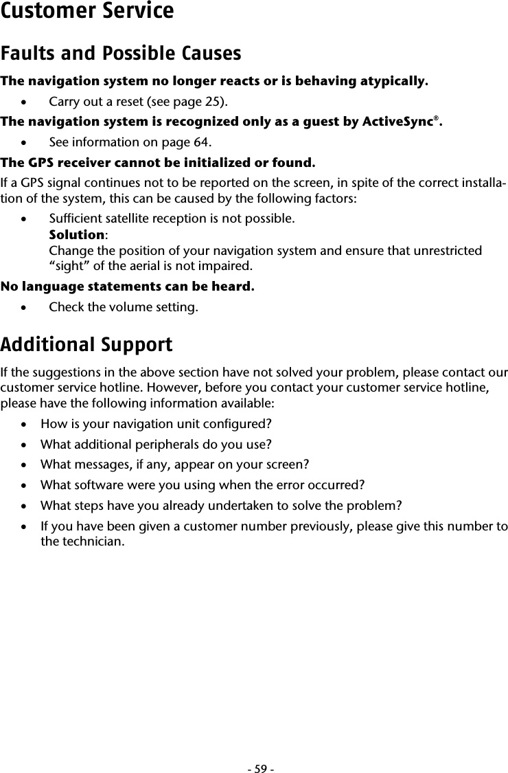  -59-Customer Service  Faults and Possible Causes The navigation system no longer reacts or is behaving atypically.  &bull; Carry out a reset (see page 25). The navigation system is recognized only as a guest by ActiveSync&reg;.  &bull; See information on page 64. The GPS receiver cannot be initialized or found. If a GPS signal continues not to be reported on the screen, in spite of the correct installa-tion of the system, this can be caused by the following factors: &bull; Sufficient satellite reception is not possible. Solution: Change the position of your navigation system and ensure that unrestricted &ldquo;sight&rdquo; of the aerial is not impaired. No language statements can be heard.  &bull; Check the volume setting. Additional Support If the suggestions in the above section have not solved your problem, please contact our customer service hotline. However, before you contact your customer service hotline, please have the following information available: &bull; How is your navigation unit configured? &bull; What additional peripherals do you use? &bull; What messages, if any, appear on your screen? &bull; What software were you using when the error occurred? &bull; What steps have you already undertaken to solve the problem? &bull; If you have been given a customer number previously, please give this number to the technician. 