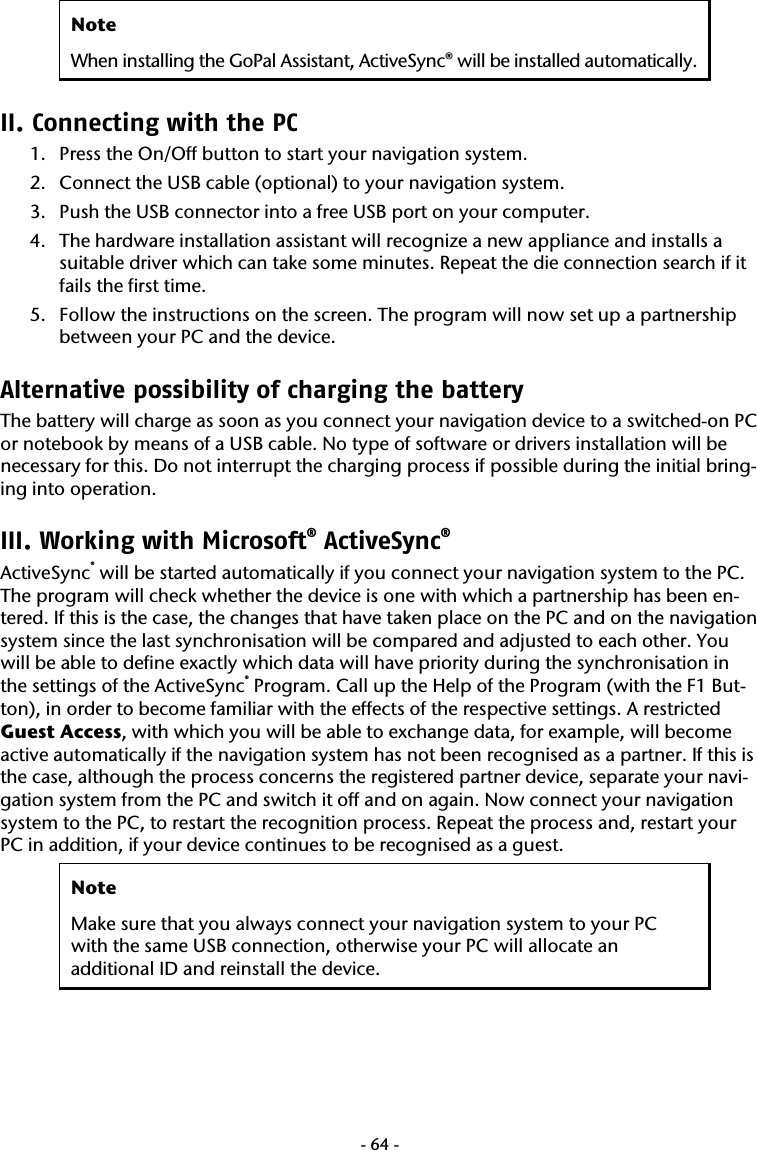  -64-Note When installing the GoPal Assistant, ActiveSync&reg; will be installed automatically.  II. Connecting with the PC 1. Press the On/Off button to start your navigation system. 2. Connect the USB cable (optional) to your navigation system. 3. Push the USB connector into a free USB port on your computer. 4. The hardware installation assistant will recognize a new appliance and installs a suitable driver which can take some minutes. Repeat the die connection search if it fails the first time. 5. Follow the instructions on the screen. The program will now set up a partnership between your PC and the device. Alternative possibility of charging the battery The battery will charge as soon as you connect your navigation device to a switched-on PC or notebook by means of a USB cable. No type of software or drivers installation will be necessary for this. Do not interrupt the charging process if possible during the initial bring-ing into operation.      III. Working with Microsoft&reg; ActiveSync&reg;  ActiveSync&reg; will be started automatically if you connect your navigation system to the PC. The program will check whether the device is one with which a partnership has been en-tered. If this is the case, the changes that have taken place on the PC and on the navigation system since the last synchronisation will be compared and adjusted to each other. You will be able to define exactly which data will have priority during the synchronisation in the settings of the ActiveSync&reg; Program. Call up the Help of the Program (with the F1 But-ton), in order to become familiar with the effects of the respective settings. A restricted Guest Access, with which you will be able to exchange data, for example, will become active automatically if the navigation system has not been recognised as a partner. If this is the case, although the process concerns the registered partner device, separate your navi-gation system from the PC and switch it off and on again. Now connect your navigation system to the PC, to restart the recognition process. Repeat the process and, restart your PC in addition, if your device continues to be recognised as a guest.  Note Make sure that you always connect your navigation system to your PC with the same USB connection, otherwise your PC will allocate an additional ID and reinstall the device. 