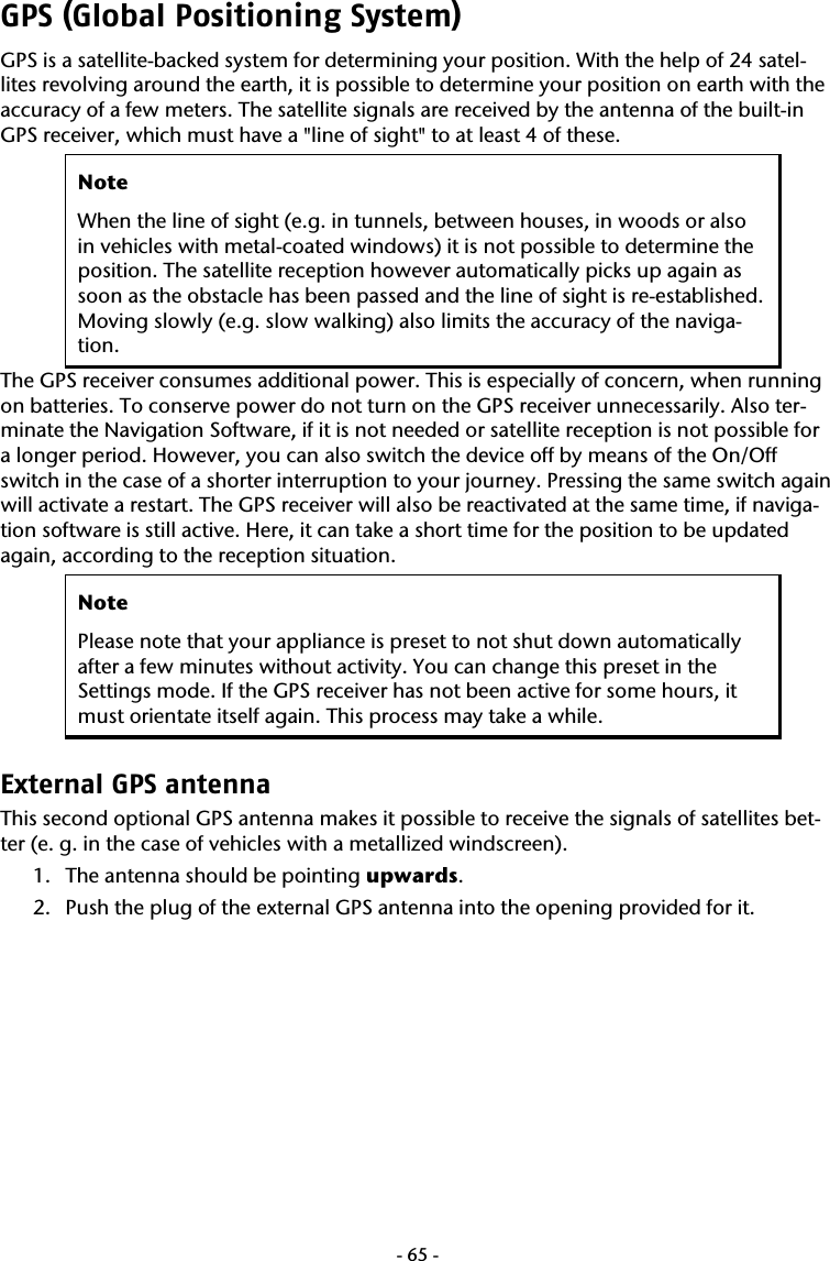  -65-GPS (Global Positioning System) GPS is a satellite-backed system for determining your position. With the help of 24 satel-lites revolving around the earth, it is possible to determine your position on earth with the accuracy of a few meters. The satellite signals are received by the antenna of the built-in GPS receiver, which must have a "line of sight" to at least 4 of these.  Note When the line of sight (e.g. in tunnels, between houses, in woods or also in vehicles with metal-coated windows) it is not possible to determine the position. The satellite reception however automatically picks up again as soon as the obstacle has been passed and the line of sight is re-established. Moving slowly (e.g. slow walking) also limits the accuracy of the naviga-tion. The GPS receiver consumes additional power. This is especially of concern, when running on batteries. To conserve power do not turn on the GPS receiver unnecessarily. Also ter-minate the Navigation Software, if it is not needed or satellite reception is not possible for a longer period. However, you can also switch the device off by means of the On/Off switch in the case of a shorter interruption to your journey. Pressing the same switch again will activate a restart. The GPS receiver will also be reactivated at the same time, if naviga-tion software is still active. Here, it can take a short time for the position to be updated again, according to the reception situation. Note Please note that your appliance is preset to not shut down automatically after a few minutes without activity. You can change this preset in the Settings mode. If the GPS receiver has not been active for some hours, it must orientate itself again. This process may take a while. External GPS antenna This second optional GPS antenna makes it possible to receive the signals of satellites bet-ter (e. g. in the case of vehicles with a metallized windscreen). 1. The antenna should be pointing upwards. 2. Push the plug of the external GPS antenna into the opening provided for it. 