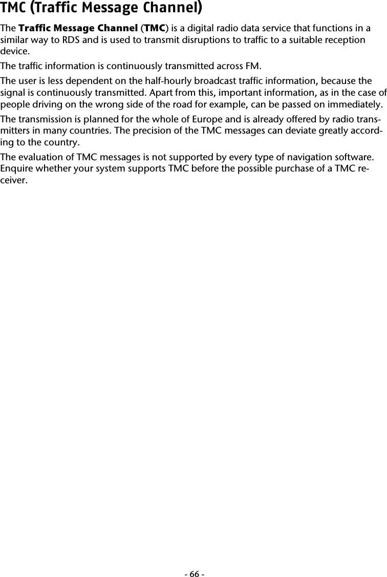  -66-TMC (Traffic Message Channel) The Traffic Message Channel (TMC) is a digital radio data service that functions in a similar way to RDS and is used to transmit disruptions to traffic to a suitable reception device.   The traffic information is continuously transmitted across FM.   The user is less dependent on the half-hourly broadcast traffic information, because the signal is continuously transmitted. Apart from this, important information, as in the case of people driving on the wrong side of the road for example, can be passed on immediately.    The transmission is planned for the whole of Europe and is already offered by radio trans-mitters in many countries. The precision of the TMC messages can deviate greatly accord-ing to the country.   The evaluation of TMC messages is not supported by every type of navigation software. Enquire whether your system supports TMC before the possible purchase of a TMC re-ceiver. 
