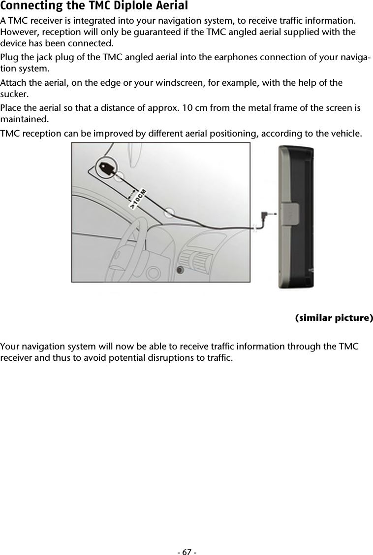  -67-Connecting the TMC Diplole Aerial  A TMC receiver is integrated into your navigation system, to receive traffic information. However, reception will only be guaranteed if the TMC angled aerial supplied with the device has been connected. Plug the jack plug of the TMC angled aerial into the earphones connection of your naviga-tion system.  Attach the aerial, on the edge or your windscreen, for example, with the help of the sucker. Place the aerial so that a distance of approx. 10 cm from the metal frame of the screen is maintained.  TMC reception can be improved by different aerial positioning, according to the vehicle.   (similar picture)  Your navigation system will now be able to receive traffic information through the TMC receiver and thus to avoid potential disruptions to traffic.               