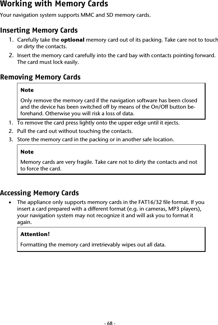  -68-Working with Memory Cards  Your navigation system supports MMC and SD memory cards. Inserting Memory Cards 1. Carefully take the optional memory card out of its packing. Take care not to touch or dirty the contacts. 2. Insert the memory card carefully into the card bay with contacts pointing forward. The card must lock easily. Removing Memory Cards Note Only remove the memory card if the navigation software has been closed and the device has been switched off by means of the On/Off button be-forehand. Otherwise you will risk a loss of data. 1. To remove the card press lightly onto the upper edge until it ejects. 2. Pull the card out without touching the contacts. 3. Store the memory card in the packing or in another safe location. Note Memory cards are very fragile. Take care not to dirty the contacts and not to force the card.  Accessing Memory Cards  &bull; The appliance only supports memory cards in the FAT16/32 file format. If you insert a card prepared with a different format (e.g. in cameras, MP3 players), your navigation system may not recognize it and will ask you to format it again. Attention! Formatting the memory card irretrievably wipes out all data.  
