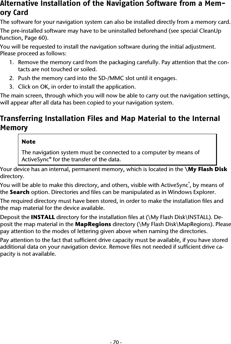  -70-Alternative Installation of the Navigation Software from a Mem-ory Card The software for your navigation system can also be installed directly from a memory card. The pre-installed software may have to be uninstalled beforehand (see special CleanUp function, Page 60). You will be requested to install the navigation software during the initial adjustment. Please proceed as follows:   1. Remove the memory card from the packaging carefully. Pay attention that the con-tacts are not touched or soiled.   2. Push the memory card into the SD-/MMC slot until it engages.  3. Click on OK, in order to install the application.   The main screen, through which you will now be able to carry out the navigation settings, will appear after all data has been copied to your navigation system.   Transferring Installation Files and Map Material to the Internal Memory  Note The navigation system must be connected to a computer by means of ActiveSync&reg; for the transfer of the data. Your device has an internal, permanent memory, which is located in the \My Flash Disk directory.  You will be able to make this directory, and others, visible with ActiveSync&reg;, by means of the Search option. Directories and files can be manipulated as in Windows Explorer.   The required directory must have been stored, in order to make the installation files and the map material for the device available.    Deposit the INSTALL directory for the installation files at (\My Flash Disk\INSTALL). De-posit the map material in the MapRegions directory (\My Flash Disk\MapRegions). Please pay attention to the modes of lettering given above when naming the directories.  Pay attention to the fact that sufficient drive capacity must be available, if you have stored additional data on your navigation device. Remove files not needed if sufficient drive ca-pacity is not available.       