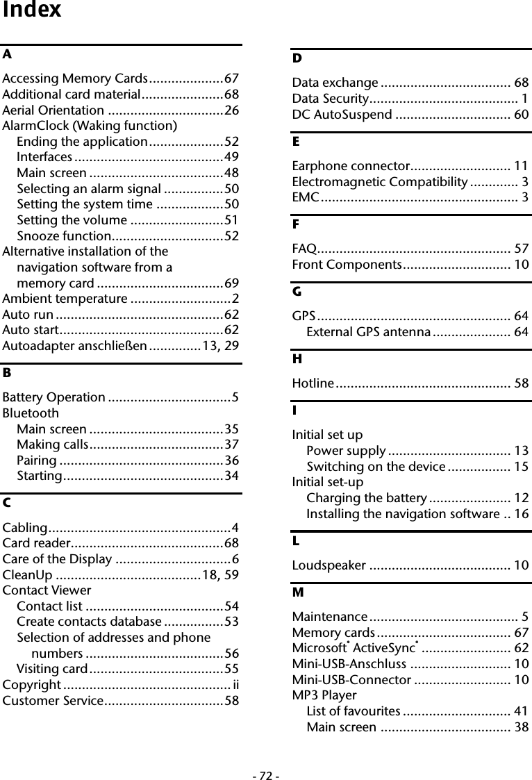  -72-Index A Accessing Memory Cards....................67 Additional card material......................68 Aerial Orientation ...............................26 AlarmClock (Waking function) Ending the application....................52 Interfaces ........................................49 Main screen ....................................48 Selecting an alarm signal ................50 Setting the system time ..................50 Setting the volume .........................51 Snooze function..............................52 Alternative installation of the  navigation software from a  memory card ..................................69 Ambient temperature ...........................2 Auto run .............................................62 Auto start............................................62 Autoadapter anschlie&szlig;en..............13, 29 B Battery Operation .................................5 Bluetooth Main screen ....................................35 Making calls....................................37 Pairing ............................................36 Starting...........................................34 C Cabling.................................................4 Card reader.........................................68 Care of the Display ...............................6 CleanUp .......................................18, 59 Contact Viewer Contact list .....................................54 Create contacts database ................53 Selection of addresses and phone numbers .....................................56 Visiting card....................................55 Copyright ............................................. ii Customer Service................................58 D Data exchange ................................... 68 Data Security........................................ 1 DC AutoSuspend ............................... 60 E Earphone connector........................... 11 Electromagnetic Compatibility ............. 3 EMC..................................................... 3 F FAQ.................................................... 57 Front Components............................. 10 G GPS.................................................... 64 External GPS antenna ..................... 64 H Hotline............................................... 58 I Initial set up Power supply ................................. 13 Switching on the device ................. 15 Initial set-up Charging the battery ...................... 12 Installing the navigation software .. 16 L Loudspeaker ...................................... 10 M Maintenance ........................................ 5 Memory cards.................................... 67 Microsoft&reg; ActiveSync&reg;........................ 62 Mini-USB-Anschluss ........................... 10 Mini-USB-Connector .......................... 10 MP3 Player List of favourites ............................. 41 Main screen ................................... 38 