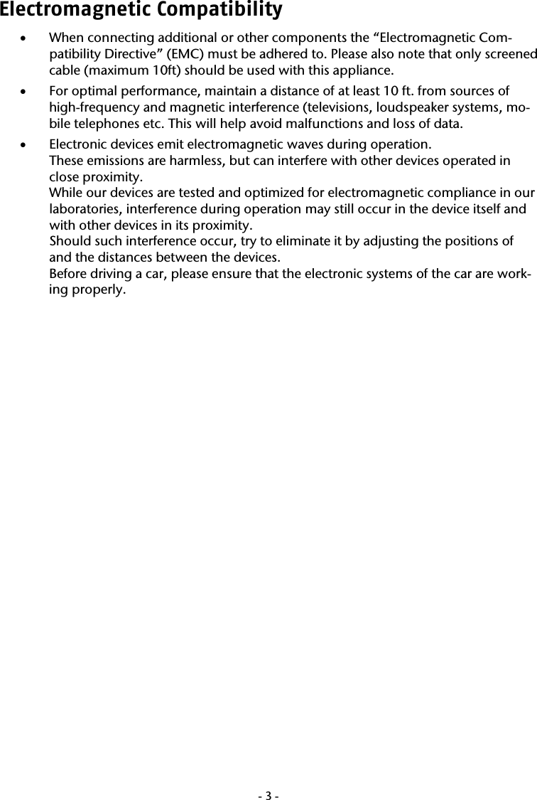  -3-Electromagnetic Compatibility  &bull; When connecting additional or other components the &ldquo;Electromagnetic Com-patibility Directive&rdquo; (EMC) must be adhered to. Please also note that only screened cable (maximum 10ft) should be used with this appliance. &bull; For optimal performance, maintain a distance of at least 10 ft. from sources of high-frequency and magnetic interference (televisions, loudspeaker systems, mo-bile telephones etc. This will help avoid malfunctions and loss of data. &bull; Electronic devices emit electromagnetic waves during operation. These emissions are harmless, but can interfere with other devices operated in close proximity. While our devices are tested and optimized for electromagnetic compliance in our laboratories, interference during operation may still occur in the device itself and with other devices in its proximity. Should such interference occur, try to eliminate it by adjusting the positions of and the distances between the devices. Before driving a car, please ensure that the electronic systems of the car are work-ing properly. 