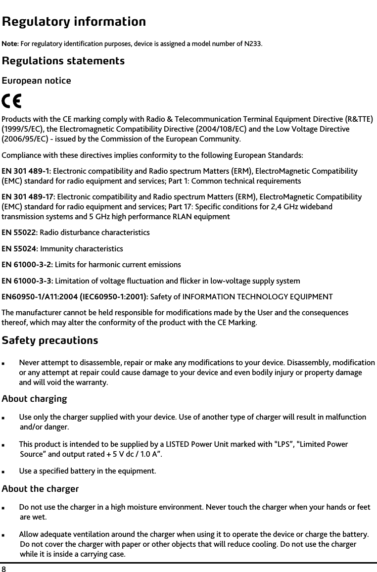    8 Regulatory information Note: For regulatory identification purposes, device is assigned a model number of N233.  Regulations statements European notice  Products with the CE marking comply with Radio &amp; Telecommunication Terminal Equipment Directive (R&amp;TTE) (1999/5/EC), the Electromagnetic Compatibility Directive (2004/108/EC) and the Low Voltage Directive (2006/95/EC) - issued by the Commission of the European Community.  Compliance with these directives implies conformity to the following European Standards:  EN 301 489-1: Electronic compatibility and Radio spectrum Matters (ERM), ElectroMagnetic Compatibility (EMC) standard for radio equipment and services; Part 1: Common technical requirements  EN 301 489-17: Electronic compatibility and Radio spectrum Matters (ERM), ElectroMagnetic Compatibility (EMC) standard for radio equipment and services; Part 17: Specific conditions for 2,4 GHz wideband transmission systems and 5 GHz high performance RLAN equipment EN 55022: Radio disturbance characteristics  EN 55024: Immunity characteristics  EN 61000-3-2: Limits for harmonic current emissions  EN 61000-3-3: Limitation of voltage fluctuation and flicker in low-voltage supply system  EN60950-1/A11:2004 (IEC60950-1:2001): Safety of INFORMATION TECHNOLOGY EQUIPMENT The manufacturer cannot be held responsible for modifications made by the User and the consequences thereof, which may alter the conformity of the product with the CE Marking. Safety precautions  Never attempt to disassemble, repair or make any modifications to your device. Disassembly, modification or any attempt at repair could cause damage to your device and even bodily injury or property damage and will void the warranty. About charging  Use only the charger supplied with your device. Use of another type of charger will result in malfunction and/or danger.  This product is intended to be supplied by a LISTED Power Unit marked with &ldquo;LPS&rdquo;, &ldquo;Limited Power Source&rdquo; and output rated + 5 V dc / 1.0 A&rdquo;.  Use a specified battery in the equipment. About the charger  Do not use the charger in a high moisture environment. Never touch the charger when your hands or feet are wet.  Allow adequate ventilation around the charger when using it to operate the device or charge the battery. Do not cover the charger with paper or other objects that will reduce cooling. Do not use the charger while it is inside a carrying case. 