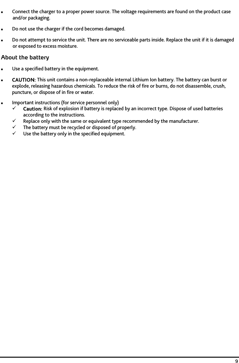    9  Connect the charger to a proper power source. The voltage requirements are found on the product case and/or packaging.  Do not use the charger if the cord becomes damaged.  Do not attempt to service the unit. There are no serviceable parts inside. Replace the unit if it is damaged or exposed to excess moisture. About the battery  Use a specified battery in the equipment.  CAUTION: This unit contains a non-replaceable internal Lithium Ion battery. The battery can burst or explode, releasing hazardous chemicals. To reduce the risk of fire or burns, do not disassemble, crush, puncture, or dispose of in fire or water.  Important instructions (for service personnel only) 9 Caution: Risk of explosion if battery is replaced by an incorrect type. Dispose of used batteries according to the instructions. 9 Replace only with the same or equivalent type recommended by the manufacturer. 9 The battery must be recycled or disposed of properly. 9 Use the battery only in the specified equipment.  