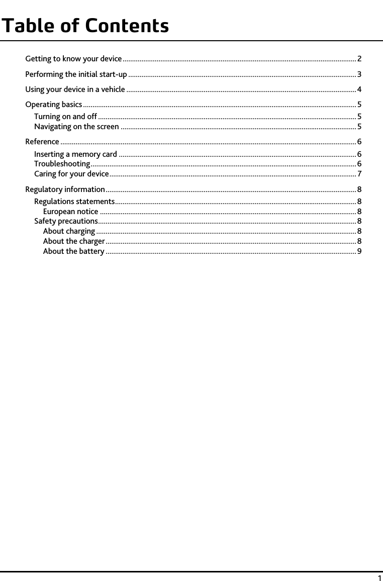    1 Table of Contents Getting to know your device ............................................................................................................................ 2Performing the initial start-up ......................................................................................................................... 3Using your device in a vehicle .......................................................................................................................... 4Operating basics ................................................................................................................................................. 5Turning on and off ......................................................................................................................................... 5Navigating on the screen ............................................................................................................................. 5Reference ............................................................................................................................................................. 6Inserting a memory card .............................................................................................................................. 6Troubleshooting ............................................................................................................................................. 6Caring for your device ................................................................................................................................... 7Regulatory information ..................................................................................................................................... 8Regulations statements ................................................................................................................................ 8European notice ........................................................................................................................................ 8Safety precautions ......................................................................................................................................... 8About charging .......................................................................................................................................... 8About the charger ..................................................................................................................................... 8About the battery ..................................................................................................................................... 9 
