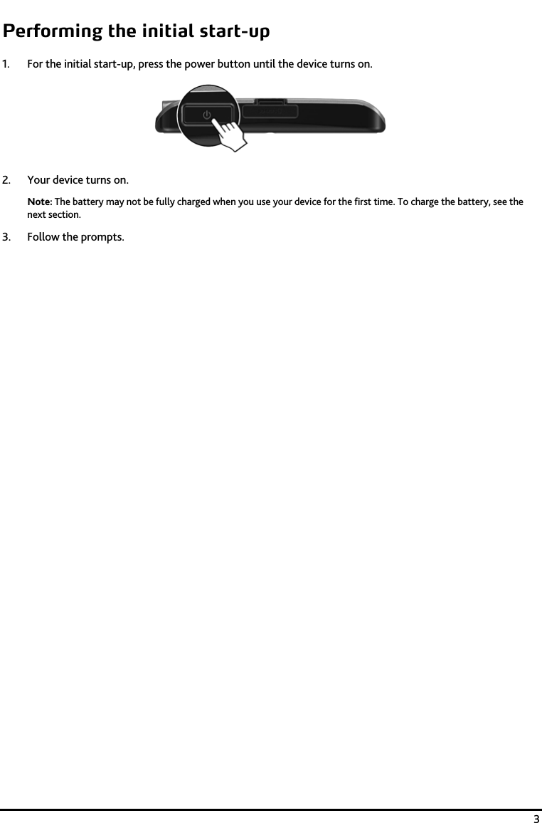    3 Performing the initial start-up 1. For the initial start-up, press the power button until the device turns on.  2. Your device turns on. Note: The battery may not be fully charged when you use your device for the first time. To charge the battery, see the next section.  3. Follow the prompts. 