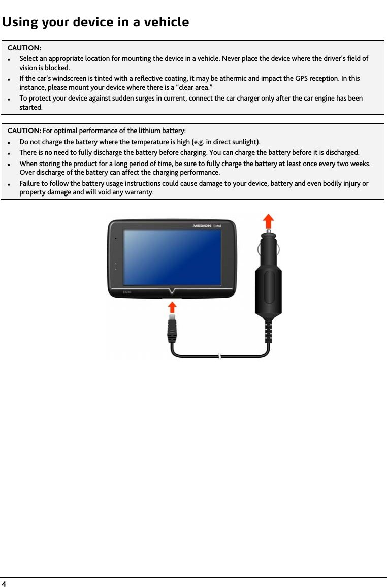    4 Using your device in a vehicle CAUTION:   Select an appropriate location for mounting the device in a vehicle. Never place the device where the driver&rsquo;s field of vision is blocked.  If the car&rsquo;s windscreen is tinted with a reflective coating, it may be athermic and impact the GPS reception. In this instance, please mount your device where there is a &ldquo;clear area.&rdquo;  To protect your device against sudden surges in current, connect the car charger only after the car engine has been started.   CAUTION: For optimal performance of the lithium battery:  Do not charge the battery where the temperature is high (e.g. in direct sunlight).  There is no need to fully discharge the battery before charging. You can charge the battery before it is discharged.  When storing the product for a long period of time, be sure to fully charge the battery at least once every two weeks. Over discharge of the battery can affect the charging performance.  Failure to follow the battery usage instructions could cause damage to your device, battery and even bodily injury or property damage and will void any warranty.   